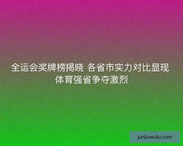 全运会奖牌榜揭晓 各省市实力对比显现 体育强省争夺激烈