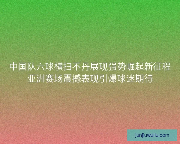 中国队六球横扫不丹展现强势崛起新征程亚洲赛场震撼表现引爆球迷期待