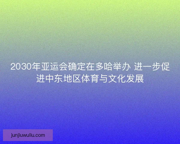 2030年亚运会确定在多哈举办 进一步促进中东地区体育与文化发展