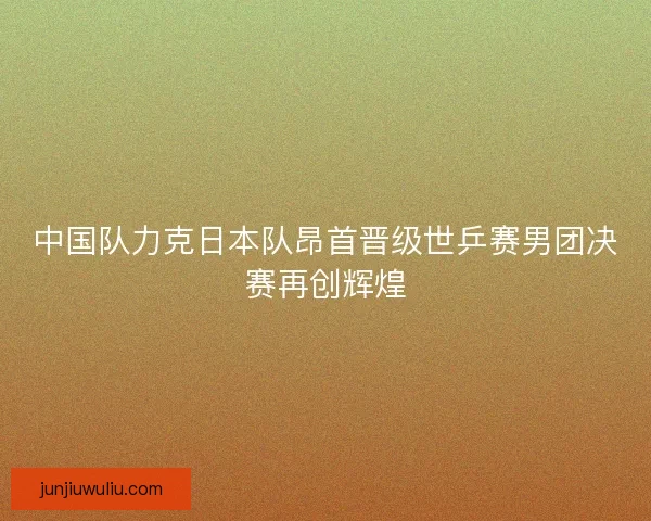 中国队力克日本队昂首晋级世乒赛男团决赛再创辉煌