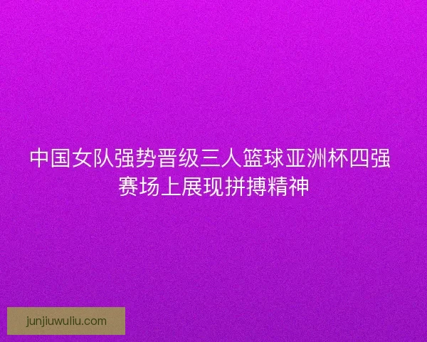 中国女队强势晋级三人篮球亚洲杯四强 赛场上展现拼搏精神