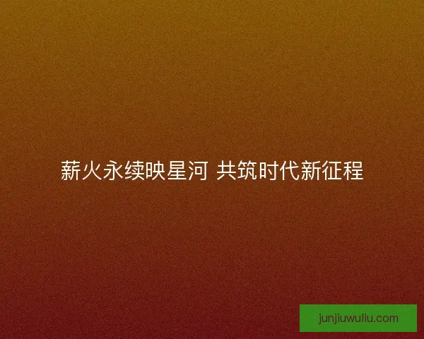 薪火永续映星河 共筑时代新征程