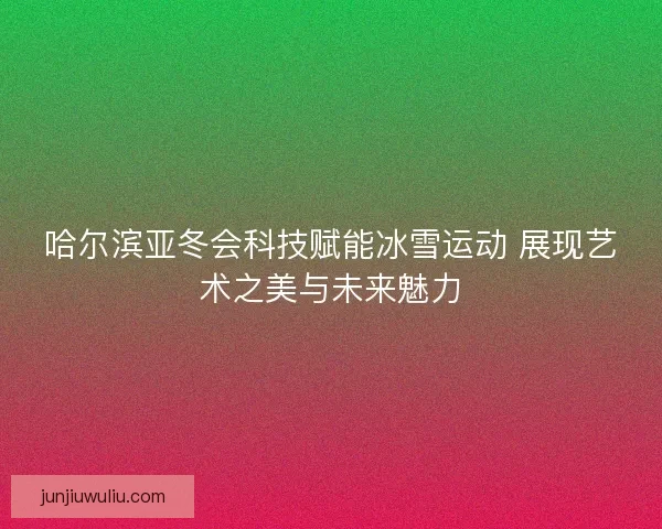 哈尔滨亚冬会科技赋能冰雪运动 展现艺术之美与未来魅力