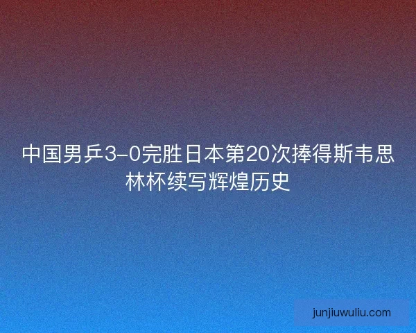 中国男乒3-0完胜日本第20次捧得斯韦思林杯续写辉煌历史